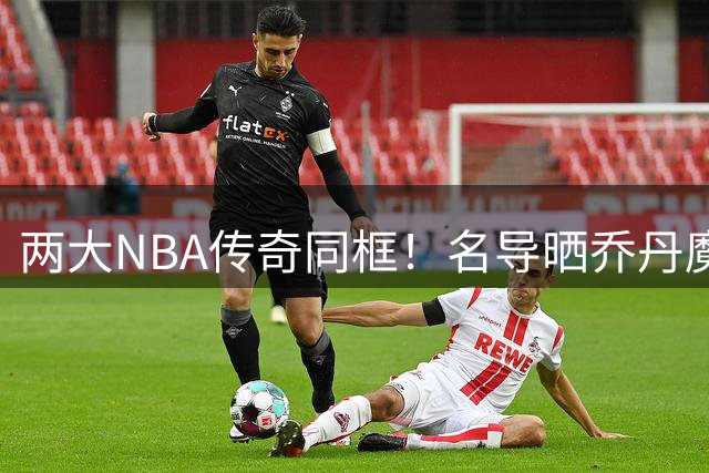两大NBA传奇同框！名导晒乔丹魔术师珍贵合影